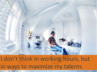 I don’t think in working hours, but in ways to maximize my talents