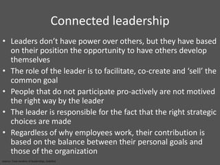 Connected leadershipLeaders don’t have power over others, but they have based on their position the opportunity to have others develop themselvesThe role of the leader is to facilitate, co-create and ‘sell’ the common goalPeople that do not participate pro-actively are not motived the right way by the leaderThe leader is responsible for the fact that the right strategic choices are madeRegardless of why employees work, their contribution is based on the balance between their personal goals and those of the organization