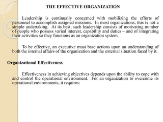 THE EFFECTIVE ORGANIZATION 
Leadership is continually concerned with mobilizing the efforts of 
personnel to accomplish assigned missions. In most organizations, this is not a 
simple undertaking. At its best, such leadership consists of motivating number 
of people who possess varied interest, capability and duties – and of integrating 
their activities so they functions as an organization system. 
To be effective, an executive must base actions upon an understanding of 
both the internal affairs of the organization and the external situation faced by it. 
Organizational Effectiveness 
Effectiveness in achieving objectives depends upon the ability to cope with 
and control the operational environment. For an organization to overcome its 
operational environments, it requires: 
 