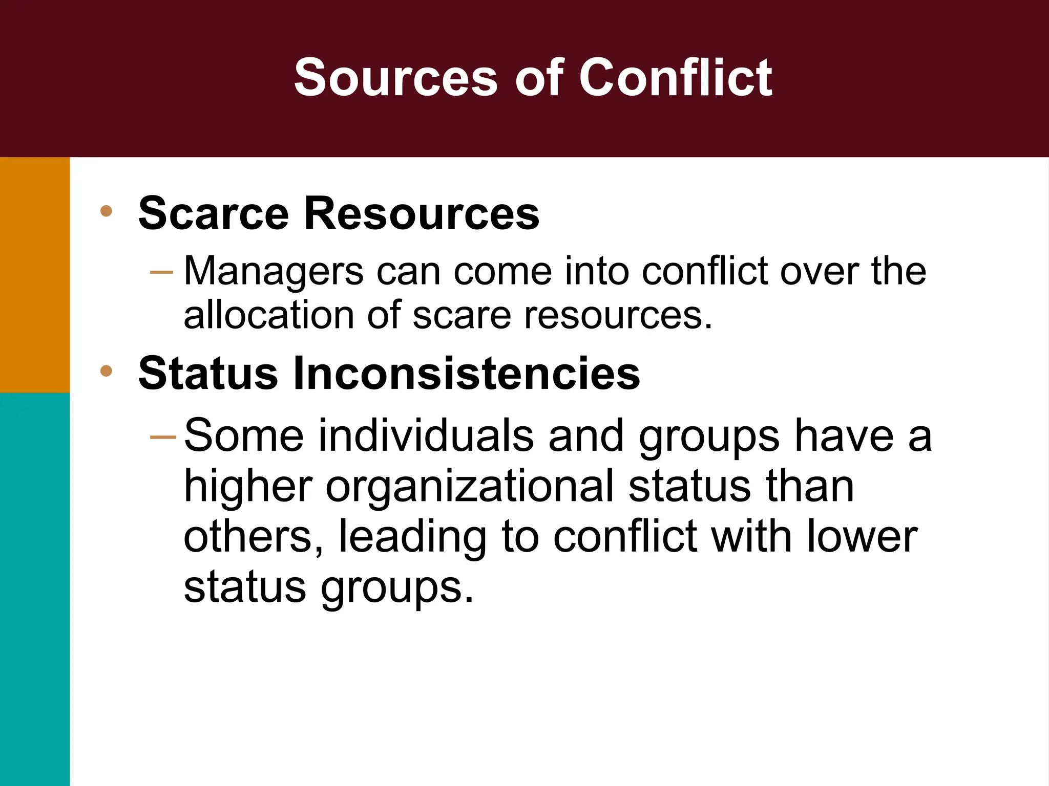 Sources of Conflict
• Scarce Resources
– Managers can come into conflict over the
allocation of scare resources.
• Status Inconsistencies
–Some individuals and groups have a
higher organizational status than
others, leading to conflict with lower
status groups.
 