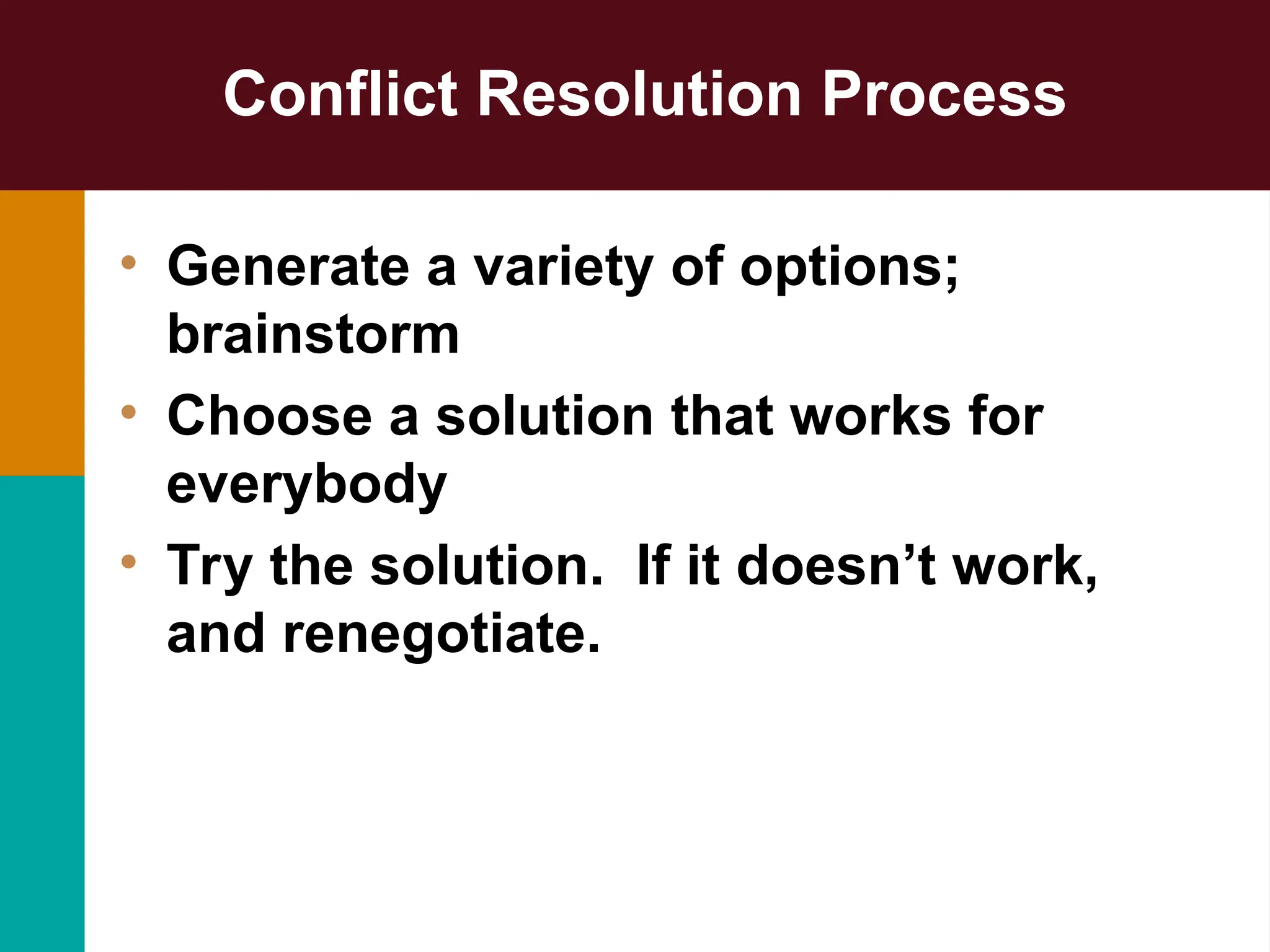 Conflict Resolution Process
• Generate a variety of options;
brainstorm
• Choose a solution that works for
everybody
• Try the solution. If it doesn’t work,
and renegotiate.
 