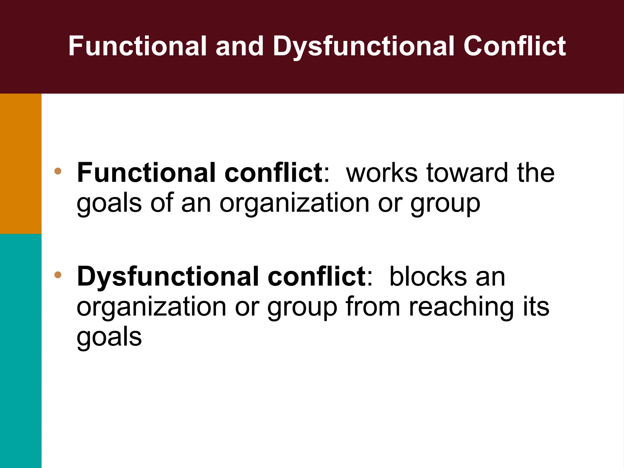 Functional and Dysfunctional Conflict
• Functional conflict: works toward the
goals of an organization or group
• Dysfunctional conflict: blocks an
organization or group from reaching its
goals
 