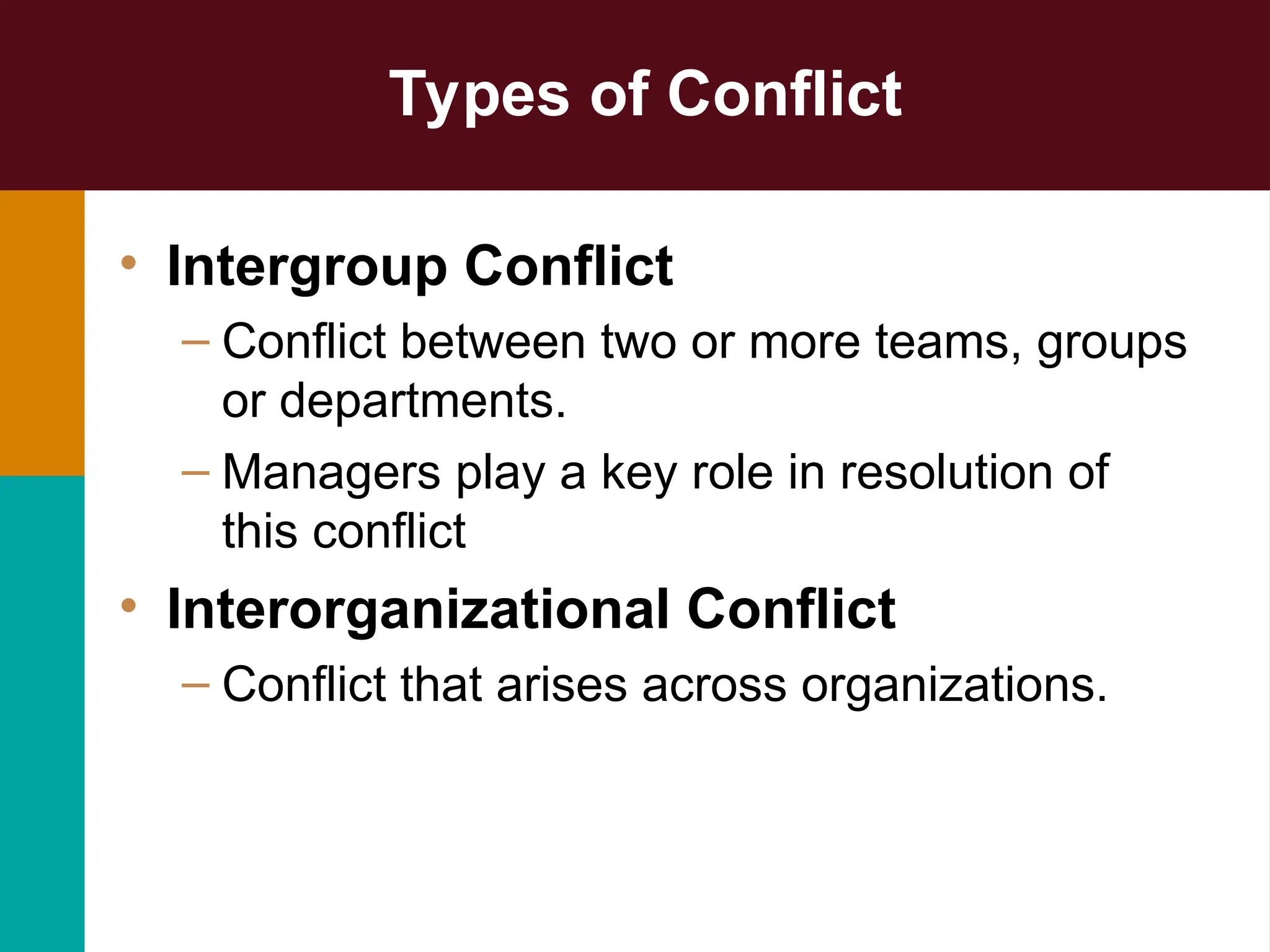Types of Conflict
• Intergroup Conflict
– Conflict between two or more teams, groups
or departments.
– Managers play a key role in resolution of
this conflict
• Interorganizational Conflict
– Conflict that arises across organizations.
 