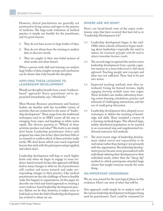 2Copyright © 2010 Zenger Folkman.
However, clinical practitioners are generally not
positioned to bring science and rigor to the practice
of medicine. The large-scale evaluation of medical
practice is simply not feasible for the practitioner,
and for good reasons:
1.	 They do not have access to large bodies of data.
2.	 They do not always have the training to analyze
data to discover trends.
3.	 They are caught in their own belief systems of
what works and what doesn’t.
When a person with skill and training can analyze
large bodies of data,insights emerge and conclusions
can be drawn that truly benefit the discipline.
Applying these lessons to
leadership development
Would our discipline benefit from a more “evidence-
based” approach? Every practitioner we’ve ap-
proached immediately says, “Absolutely.”
Most Human Resource practitioners and business
leaders are familiar with the incredible variety of
activities that are conducted in the name of “leader-
ship development”.These range from the traditional
techniques used in an MBA course all the way to
swinging from ropes and kayaking in white-water
rapids. The obvious question is: “Which of these
activities produce real value?”The truth is,we simply
don’t know. Leadership practitioners believe each
program has value,but in fact,there has been little or
no research to confirm which of these activities really
works. We don’t know which ones teach important
lessons that stick with the participant and get applied,
and which don’t.
Leadership development will leap to much higher
levels only when we begin to engage in more evi-
dence-based research.In fact,this approach will likely
lead to many changes in what we do, if practitioners
will conduct and access research and make cor-
responding changes to their practice. Like medical
practitioners we face the challenge of how to feasibly
make this happen in organizations. In this paper we
describe one tried and tested approach to creating a
more evidence-based leadership development prac-
tice. Before we do that, however, it makes sense to
look back on how the field of leadership development
has evolved to where we are.
Where are we now?
Here’s our broad-brush view of the major evolu-
tionary steps that have occurred that have led us to
“Leadership Development 6.0:”
1.0	 Leadership development began in the mid-
1900s when schools of business began teach-
ing about leadership—especially the need to
balance the treatment of people with the need to
obtain immediate business results.
2.0	 The second stage recognized the need to move
leadership development from a purely cogni-
tive exercise to a more behavioral or skill-based
approach. Teaching people new concepts and
ideas was not sufficient. These had to be put
into action.
3.0	 Improved teaching methods were then in-
troduced. Going far beyond lectures, highly
engaging learning methods came into vogue.
These included case studies, laboratory learn-
ing, action learning, simulations, practice and
rehearsal of challenging interactions, and the
use of small group discussion.
4.0	 Leadership development then adopted newer
technologies to deliver the teaching of knowl-
edge and skills. These included a variety of
e-learning methodologies.This allowed large,
widely distributed populations to be reached
in an economical way, and supplemented tra-
ditional instructor-led methods.
5.0	 The most recent stage of leadership develop-
ment shifted control and responsibility to the
individual,rather than having it rest primarily
with the organization.The leadership develop-
ment process became more personalized,with
individuals tailoring their development to their
individual needs, rather than the “sheep dip”
method in which participants attended large
classes that taught everyone exactly the same
thing.
An important crossroad
We are now poised for the next logical phase in this
evolution. Here’s our view of what that will be.
One approach could simply be to analyze each of
the various leadership development techniques being
used by practitioners. Each could be measured for
 