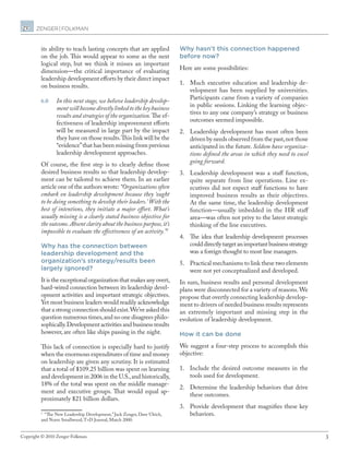 3Copyright © 2010 Zenger Folkman.
its ability to teach lasting concepts that are applied
on the job. This would appear to some as the next
logical step, but we think it misses an important
dimension—the critical importance of evaluating
leadership development efforts by their direct impact
on business results.
6.0	 In this next stage, we believe leadership develop-
ment will become directly linked to the key business
results and strategies of the organization.The ef-
fectiveness of leadership improvement efforts
will be measured in large part by the impact
they have on those results.This link will be the
“evidence”that has been missing from previous
leadership development approaches.
Of course, the first step is to clearly define those
desired business results so that leadership develop-
ment can be tailored to achieve them. In an earlier
article one of the authors wrote: “Organizations often
embark on leadership development because they ‘ought
to be doing something to develop their leaders.’ With the
best of intentions, they initiate a major effort. What’s
usually missing is a clearly stated business objective for
the outcome.Absent clarity about the business purpose,it’s
impossible to evaluate the effectiveness of an activity.”1
Why has the connection between
leadership development and the
organization’s strategy/results been
largely ignored?
It is the exceptional organization that makes any overt,
hard-wired connection between its leadership devel-
opment activities and important strategic objectives.
Yet most business leaders would readily acknowledge
that a strong connection should exist.We’ve asked this
question numerous times,and no one disagrees philo-
sophically.Development activities and business results
however, are often like ships passing in the night.
This lack of connection is especially hard to justify
when the enormous expenditures of time and money
on leadership are given any scrutiny. It is estimated
that a total of $109.25 billion was spent on learning
and development in 2006 in the U.S.,and historically,
18% of the total was spent on the middle manage-
ment and executive groups. That would equal ap-
proximately $21 billion dollars.
1
“The New Leadership Development,” Jack Zenger, Dave Ulrich,
and Norm Smallwood,T+D Journal, March 2000.
Why hasn’t this connection happened
before now?
Here are some possibilities:
1.	 Much executive education and leadership de-
velopment has been supplied by universities.
Participants came from a variety of companies
in public sessions. Linking the learning objec-
tives to any one company’s strategy or business
outcomes seemed impossible.
2.	 Leadership development has most often been
driven by needs observed from the past,not those
anticipated in the future. Seldom have organiza-
tions defined the areas in which they need to excel
going forward.
3.	 Leadership development was a staff function,
quite separate from line operations. Line ex-
ecutives did not expect staff functions to have
improved business results as their objectives.
At the same time, the leadership development
function—usually imbedded in the HR staff
area—was often not privy to the latest strategic
thinking of the line executives.
4.	 The idea that leadership development processes
coulddirectlytargetanimportantbusinessstrategy
was a foreign thought to most line managers.
5.	 Practical mechanisms to link these two elements
were not yet conceptualized and developed.
In sum, business results and personal development
plans were disconnected for a variety of reasons.We
propose that overtly connecting leadership develop-
ment to drivers of needed business results represents
an extremely important and missing step in the
evolution of leadership development.
How it can be done
We suggest a four-step process to accomplish this
objective:
1.	 Include the desired outcome measures in the
tools used for development.
2.	 Determine the leadership behaviors that drive
these outcomes.
3.	 Provide development that magnifies these key
behaviors.
 