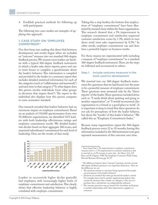 4Copyright © 2010 Zenger Folkman.
4.	 Establish practical methods for following up
with participants.
The following two cases studies are examples of ap-
plying this approach:
1. Case study on “employee
commitment”
Our first foray into making this direct link between
development and results began when we included
an “outcome”measure into our standard 360-degree
feedback process.We assume most readers are famil-
iar with a typical 360-degree feedback instrument
in which a leader asks direct reports, peers and one
or more bosses to complete a questionnaire about
the leader’s behavior. This information is compiled
and provided to the leader in a summary report that
includes detailed statistical information for each of
the categories (such as“collaboration and teamwork”)
and each item in that category (“To what degree does
this person involve individuals from other groups
in decisions that impact them”). The report to the
individual also displays how this person compares
to some normative standard.
Our research revealed that leaders’ behavior had an
enormous impact on employee commitment. Based
on an analysis of 110,848 questionnaires from over
50 different organizations, we identified 5473 lead-
ers with both leadership effectiveness ratings and
employee commitment results. We divided leaders
into deciles based on their aggregate 360 scores,and
examined subordinates’commitment for each level of
leadership. Here are the results of that study:
Leaders in successively higher deciles generally
had employees with increasingly higher levels of
employee commitment and satisfaction.This clearly
shows that effective leadership behavior is highly
correlated with employee commitment.
Taking this a step further, the bottom-line implica-
tions of “employee commitment” have been illus-
trated by research done within the Sears organization.
This research showed that a 5% improvement in
employee commitment and satisfaction improved
customer satisfaction scores by 1.3%, which in turn
drove retail store sales improvement by 0.5%.2
In
other words, employee commitment can and does
have a powerful impact on business results.
For those reasons we experimented with including
a measure of “employee commitment”in a standard
360-degree feedback instrument.These are the steps
we followed and recommend to others:
Step 1.	Include outcome measures in the
tools used for development
We inserted into our 360-degree feedback instru-
ment five questions that we had found over the years
to be a powerful measure of employee commitment.
These questions were answered only by the “direct
reports”of the leader.These questions included items
such as: “I rarely think about quitting and going to
another organization”, or “I would recommend this
organization to a friend as a good place to work”. It
is important to keep in mind that these questions do
not ask for perceptions of how the leader behaves,
but about the “results”of this leader’s behavior.3
We
called this an “Employee Commitment Index.”
Because many organizations repeat the 360-degree
feedback process every 12 to 18 months,having this
information included in the 360 instrument now gave
repeated measurement of this outcome over time.
2
Sears found that a 5% improvement in employee commitment
measures led to a 1.3% improvement in customer satisfaction, that
in turn led to a 0.5% increase in store sales. See Rucci, A.J., S.P.
Kirn, and R.T.Quinn, 1998,The Employee-Customer-Profit Chain,
Harvard Business Review, pgs. 82-97.
3
The difference between these “outcome” questions and the normal
360-degree feedback questions is an important distinction. Here are
the differences we see:
•	 The questions pertain to outcomes being experienced by people,
not perceptions of the leader’s behavior
•	 Elements are involved that often go beyond the leader’s control.  
For example, there may be specific organizational policies that
control the decisions that a leader can delegate, or the size of a
purchase that a subordinate can independently authorize.
•	 The outcome questions may go beyond the immediate work group
to include relationships with other departments, suppliers or
customers.
0
10
20
30
40
50
60
70
80
1st-9th10th
-19th20th
-29th30th
-39th40th
-49th50th
-59th60th
-69th70th
-79th80th
-89th
90th
-100th
Leadership Effectiveness
EmployeeCommitmentPCTL
 