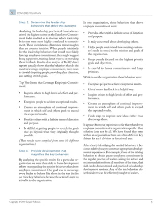5Copyright © 2010 Zenger Folkman.
Step. 2.	Determine the leadership
behaviors that drive this outcome
Analyzing the leadership practices of those who re-
ceived the highest scores on the Employee Commit-
ment Index enabled us to discover which leadership
behaviors were most highly correlated to commit-
ment. These correlations oftentimes reveal insights
that are counter intuitive. When people intuitively
list the leadership behaviors that would most likely
leverage employee commitment,they might suggest
being supportive,trusting direct reports,or providing
them feedback.Results of an analysis of 16,497 direct
reports actually shows that the behaviors that do the
most to leverage employee commitment, have more
to do with inspiring people,providing clear direction,
and setting stretch goals.
Top Five Items that Leverage Employee Commit-
ment:
•	 Inspires others to high levels of effort and per-
formance.
•	 Energizes people to achieve exceptional results.
•	 Creates an atmosphere of continual improve-
ment in which self and others push to exceed
the expected results.
•	 Provides others with a definite sense of direction
and purpose.
•	 Is skillful at getting people to stretch for goals
that go beyond what they originally thought
possible.
(These results were compiled from some 50 different
organizations.)
Step 3.	Provide development that
magnifies the key behaviors
By analyzing the specific results for a particular or-
ganization we were then able to focus development
efforts on expanding the positive behaviors that drove
employee commitment. Our goal was to encourage
every leader to behave like those in the top deciles
on these key behaviors,because those results were so
valuable to the organization.
In one organization, those behaviors that drove
employee commitment were:
•	 Provides others with a definite sense of direction
and purpose.
•	 Is truly concerned about developing others.
•	 Helps people understand how meeting custom-
ers’ needs is central to the mission and goals of
the organization.
•	 Keeps people focused on the highest priority
goals and objectives.
•	 Is careful to honor commitments and keep
promises.
While in another organization those behaviors were:
•	 Energizes people to achieve exceptional results.
•	 Gives honest feedback in a helpful way.
•	 Inspires others to high levels of effort and per-
formance.
•	 Creates an atmosphere of continual improve-
ment in which self and others push to exceed
the expected results.
•	 Finds ways to improve new ideas rather than
discourage them.
It appears from our experience so far that what drives
employee commitment is organization specific.One
solution does not fit all. We have found that even
within an organization there are often different key
drivers for each division or functional area.
After clearly identifying the needed behaviors, it be-
comes relatively easy to construct appropriate develop-
mental experiences.For example,if one of the driving
behaviors to obtain greater employee commitment is
the regular practice of leaders asking for advice and
recommendations from all members of the team,that
skill can be demonstrated and practiced in leadership
development sessions. Any of the ten behaviors de-
scribed above can be effectively taught to leaders.
 