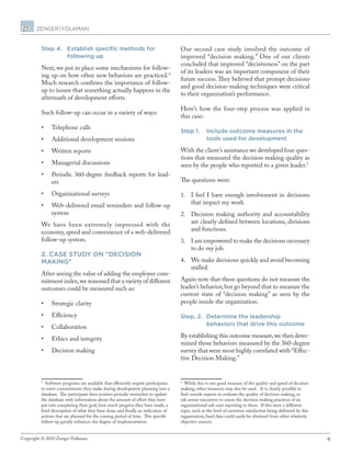 6Copyright © 2010 Zenger Folkman.
Step 4.	Establish specific methods for
following up
Next, we put in place some mechanisms for follow-
ing up on how often new behaviors are practiced.4
Much research confirms the importance of follow-
up to insure that something actually happens in the
aftermath of development efforts.
Such follow-up can occur in a variety of ways:
•	 Telephone calls
•	 Additional development sessions
•	 Written reports
•	 Managerial discussions
•	 Periodic 360-degree feedback reports for lead-
ers
•	 Organizational surveys
•	 Web-delivered email reminders and follow-up
system
We have been extremely impressed with the
economy,speed and convenience of a web-delivered
follow-up system.
2. Case study on “decision
making”
After seeing the value of adding the employee com-
mitment index,we reasoned that a variety of different
outcomes could be measured such as:
•	 Strategic clarity
•	 Efficiency
•	 Collaboration
•	 Ethics and integrity
•	 Decision making
4
Software programs are available that efficiently require participants
to enter commitments they make during development planning into a
database. The participant then receives periodic reminders to update
the database with information about the amount of effort they have
put into completing their goal, how much progress they have made, a
brief description of what they have done, and finally an indication of
actions that are planned for the coming period of time. This specific
follow-up greatly enhances the degree of implementation.
Our second case study involved the outcome of
improved “decision making.” One of our clients
concluded that improved “decisiveness” on the part
of its leaders was an important component of their
future success. They believed that prompt decisions
and good decision-making techniques were critical
to their organization’s performance.
Here’s how the four-step process was applied in
this case:
Step 1. 	Include outcome measures in the
tools used for development
With the client’s assistance we developed four ques-
tions that measured the decision making quality as
seen by the people who reported to a given leader.5
The questions were:
1.	 I feel I have enough involvement in decisions
that impact my work
2.	 Decision making authority and accountability
are clearly defined between locations, divisions
and functions.
3.	 I am empowered to make the decisions necessary
to do my job.
4.	 We make decisions quickly and avoid becoming
stalled.
Again note that these questions do not measure the
leader’s behavior, but go beyond that to measure the
current state of “decision making” as seen by the
people inside the organization.
Step. 2.	Determine the leadership
behaviors that drive this outcome
By establishing this outcome measure,we then deter-
mined those behaviors measured by the 360-degree
survey that were most highly correlated with “Effec-
tive Decision Making.”
5
While this is one good measure of the quality and speed of decision
making, other measures may also be used. It is clearly possible to
find outside experts to evaluate the quality of decision making, or
ask senior executives to assess the decision making practices of an
organizational sub-unit reporting to them. If this were a different
topic, such as the level of customer satisfaction being delivered by this
organization, hard data could easily be obtained from other relatively
objective sources.
 