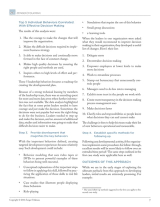 7Copyright © 2010 Zenger Folkman.
Top 5 Individual Behaviors Correlated
With Effective Decision Making
The results of this analysis were:
1.	 Has the courage to make the changes that will
improve the organization.
2.	 Makes the difficult decisions required to imple-
ment business strategy.
3.	 Is able to make decisions and continually move
forward in the face of constant change.
4.	 Makes high quality decisions by ensuring the
right people and methods are used.
5.	 Inspires others to high levels of effort and per-
formance.
These 5 leadership behaviors became a roadmap for
creating the developmental plan.
Because of a strong technical leaning by members
of the leadership team,there was an unending quest
for more and more data even when further informa-
tion was not available.The data analysis highlighted
the fact that at some point leaders needed to have
courage and just make the decision. Sometimes the
decisions were not popular but were the right thing
to do for the business. Leaders needed to step up
and make the decision,and no amount of additional
data,studies and information was going to make that
difficult decision easier to make.
Step 3.	Provide development that
magnifies the key behaviors
With the important behaviors defined, creating
targeted development experiences became relatively
easy. Such development could include:
•	 Behavior modeling that uses video tapes or
DVDs to present powerful examples of these
behaviors being well executed.
•	 Conceptual explanations of the important steps
to follow in applying this skill,followed by prac-
ticing the application of those skills to real life
situations.
•	 Case studies that illustrate people displaying
these behaviors
•	 Role-playing
•	 Simulations that require the use of this behavior
•	 Small group discussions
•	 e-learning tools
When the leaders in one organization were asked
what they would recommend to improve decision
making in their organization,they developed a useful
list of changes. Here’s their list:
1.	 Delegate more
2.	 Decentralize decision making
3.	 Empower employees at lower levels to make
more decisions
4.	 Work to streamline processes
5.	 Stamp out bureaucracy that unnecessarily con-
trols people
6.	 Managers need to do less micro-managing
7.	 Exhibit more trust in the people we work with
8.	 Create more transparency in the decision making
process management uses
9.	 Make decisions faster
10.	 Clarify roles and responsibilities so people know
what decisions they can and cannot make
The challenge is then to help this team make their list
of new behaviors operational and measurable.
Step 4.	Establish specific methods for
following up
Following any developmental activity,if the organiza-
tion implements some procedures for follow-through,
excellent results will be more likely to follow over an
extended time period.6
The same steps outlined in the
first case study were applicable here as well.
Outcomes of this approach
While we are in the early stages of exploring the
ultimate payback from this approach to developing
leaders, initial results are extremely promising. For
example:
6
The same follow up methods suggested in the first case apply to this
second case study.
 