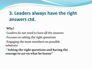 3. Leaders always have the right
answers ctd.
Why?
•Leaders do not need to have all the answers
•Focuses on asking the rig...