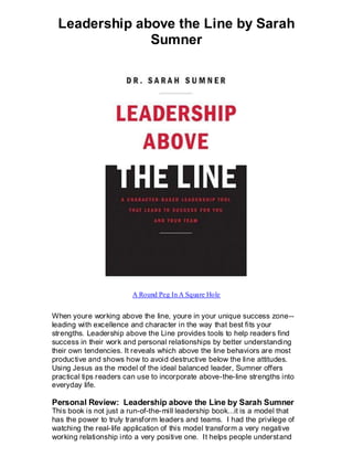 Leadership above the Line by Sarah
              Sumner




                         A Round Peg In A Square Hole


When youre working above the line, youre in your unique success zone--
leading with excellence and character in the way that best fits your
strengths. Leadership above the Line provides tools to help readers find
success in their work and personal relationships by better understanding
their own tendencies. It reveals which above the line behaviors are most
productive and shows how to avoid destructive below the line attitudes.
Using Jesus as the model of the ideal balanced leader, Sumner offers
practical tips readers can use to incorporate above-the-line strengths into
everyday life.

Personal Review: Leadership above the Line by Sarah Sumner
This book is not just a run-of-the-mill leadership book...it is a model that
has the power to truly transform leaders and teams. I had the privilege of
watching the real-life application of this model transform a very negative
working relationship into a very positive one. It helps people underst and
 