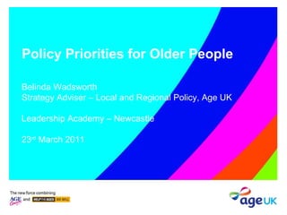 Policy Priorities for Older People Belinda Wadsworth Strategy Adviser – Local and Regional Policy, Age UK Leadership Academy – Newcastle 23 rd  March 2011 