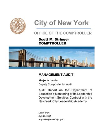 City of New York
OFFICE OF THE COMPTROLLER
Scott M. Stringer
COMPTROLLER
MANAGEMENT AUDIT
Marjorie Landa
Deputy Comptroller for Audit
Audit Report on the Department of
Education’s Monitoring of Its Leadership
Development Services Contract with the
New York City Leadership Academy
MH17-076A
July 25, 2017
http://comptroller.nyc.gov
 