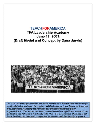 - Draft Model and Concept by Dana Jarvis
TEACHFORAMERICA
TFA Leadership Academy
June 16, 2008
(Draft Model and Concept by Dana Jarvis)
The TFA Leadership Academy has been created as a draft model and concept
to stimulate thought and discussion. While the focus is on Teach for America,
the Leadership Academy model itself can be transferrable to other
organizations. The model has been created based on significant research on
leadership models and a familiarity with TFA. It is an example of an approach
Dana Jarvis could take with companies to elevate their leadership approach.
 