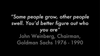 “ Some people grow, other people swell. You’d better figure out who you are” John Weinberg, Chairman, Goldman Sachs 1976 -...