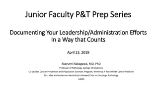 Junior Faculty P&T Prep Series
Documenting Your Leadership/Administration Efforts
In a Way that Counts
April 23, 2019
Mayumi Nakagawa, MD, PhD
Professor of Pathology, College of Medicine
Co-Leader, Cancer Prevention and Population Sciences Program, Winthrop P. Rockefeller Cancer Institute
Drs. Mae and Anderson Nettleship Endowed Chair in Oncologic Pathology
UAMS
 