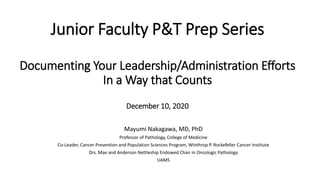 Junior Faculty P&T Prep Series
Documenting Your Leadership/Administration Efforts
In a Way that Counts
December 10, 2020
Mayumi Nakagawa, MD, PhD
Professor of Pathology, College of Medicine
Co-Leader, Cancer Prevention and Population Sciences Program, Winthrop P. Rockefeller Cancer Institute
Drs. Mae and Anderson Nettleship Endowed Chair in Oncologic Pathology
UAMS
 