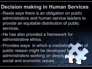 Decision making in Human Services
• Rawls  says there is an obligation on public
  administrators and human service leaders to
  provide an equitable distribution of public
  services.
• He has also provided a framework for
  administrative ethics.
• Provides ways in which a mediating model of
  public reason might be developed for public
  administrators working on deeply divisive
  social and economic issues.
 