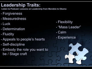 Leadership Traits:
Listen to Podcast: Lessons on Leadership from Mandela to Obama

• Forgiveness
• Measuredness
                                                    • Flexibility
• Luck
                                                    • “Mass Leader”
• Determination
                                                    • Calm
• Fluidity
                                                    • Experience
• Appeals to people’s hearts

• Self-discipline

• Embody the role you want to
  be / Stage craft
 