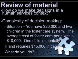 Review of material
• How
    do we make decisions in a
human services context?
• Complexity   of decision making:
  • Situation – You have $20,000 and two
    children in the foster care system. The
    average cost of foster care per client is
    $10,000. One child is mentally
  Ill and requires $15,000 in care.
  What do you do?
 