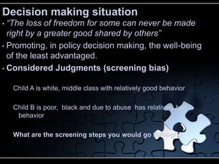 Decision making situation
• “The loss of freedom for some can never be made
  right by a greater good shared by others”
• Promoting, in policy decision making, the well-being
  of the least advantaged.
• Considered Judgments (screening bias)


    Child A is white, middle class with relatively good behavior

    Child B is poor, black and due to abuse has relatively bad
     behavior

    What are the screening steps you would go through?
 
