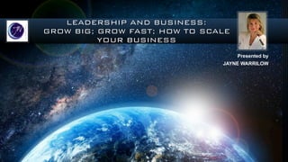 LEADERSHIP AND BUSINESS:
GROW BIG; GROW FAST; HOW TO SCALE
YOUR BUSINESS
Presented by
JAYNE WARRILOW
 