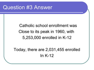 Question #3 Answer


     Catholic school enrollment was
     Close to its peak in 1960, with
       5,253,000 enrolled in K-12

   Today, there are 2,031,455 enrolled
                 In K-12
 