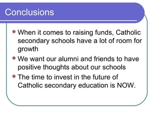 Conclusions

  When   it comes to raising funds, Catholic
   secondary schools have a lot of room for
   growth
  We want our alumni and friends to have
   positive thoughts about our schools
  The time to invest in the future of
   Catholic secondary education is NOW.
 