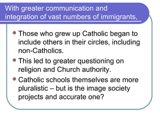 With greater communication and
integration of vast numbers of immigrants,

   Those   who grew up Catholic began to
    include others in their circles, including
    non-Catholics.
   This led to greater questioning on
    religion and Church authority.
   Catholic schools themselves are more
    pluralistic – but is the image society
    projects and accurate one?
 