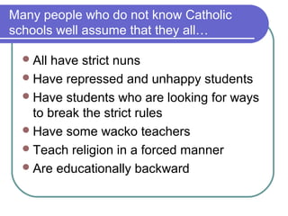 Many people who do not know Catholic
schools well assume that they all…

   Allhave strict nuns
   Have repressed and unhappy students
   Have students who are looking for ways
    to break the strict rules
   Have some wacko teachers
   Teach religion in a forced manner
   Are educationally backward
 