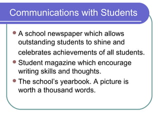 Communications with Students

A  school newspaper which allows
  outstanding students to shine and
  celebrates achievements of all students.
 Student magazine which encourage
  writing skills and thoughts.
 The school’s yearbook. A picture is
  worth a thousand words.
 