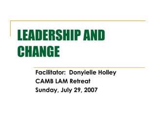 LEADERSHIP AND
CHANGE
Facilitator: Donyielle Holley
CAMB LAM Retreat
Sunday, July 29, 2007

 