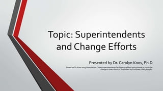 Topic: Superintendents
and Change Efforts
Presented by Dr. Carolyn Koos, Ph.D
Based on Dr. Koos 2015 dissertation: “How superintendents facilitate or effect instructional or curricular
change in their districts” Published by ProQuest: UMI 3670582.
 