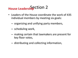 Section
House Leadership              2
• Leaders of the House coordinate the work of 435
  individual members by meeting six goals:
  – organizing and unifying party members,
  – scheduling work,
  – making certain that lawmakers are present for
    key floor votes,
  – distributing and collecting information,
 