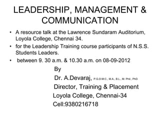 LEADERSHIP, MANAGEMENT &
COMMUNICATION
• A resource talk at the Lawrence Sundaram Auditorium,
Loyola College, Chennai 34.
• for the Leadership Training course participants of N.S.S.
Students Leaders.
• between 9. 30 a.m. & 10.30 a.m. on 08-09-2012
By
Dr. A.Devaraj, P.G.D.M.C., M.A., B.L., M. Phil., PhD
Director, Training & Placement
Loyola College, Chennai-34
Cell:9380216718
 