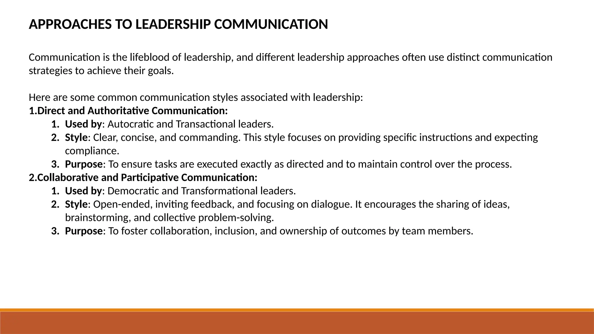 APPROACHES TO LEADERSHIP COMMUNICATION
Communication is the lifeblood of leadership, and different leadership approaches often use distinct communication
strategies to achieve their goals.
Here are some common communication styles associated with leadership:
1.Direct and Authoritative Communication:
1. Used by: Autocratic and Transactional leaders.
2. Style: Clear, concise, and commanding. This style focuses on providing specific instructions and expecting
compliance.
3. Purpose: To ensure tasks are executed exactly as directed and to maintain control over the process.
2.Collaborative and Participative Communication:
1. Used by: Democratic and Transformational leaders.
2. Style: Open-ended, inviting feedback, and focusing on dialogue. It encourages the sharing of ideas,
brainstorming, and collective problem-solving.
3. Purpose: To foster collaboration, inclusion, and ownership of outcomes by team members.
 