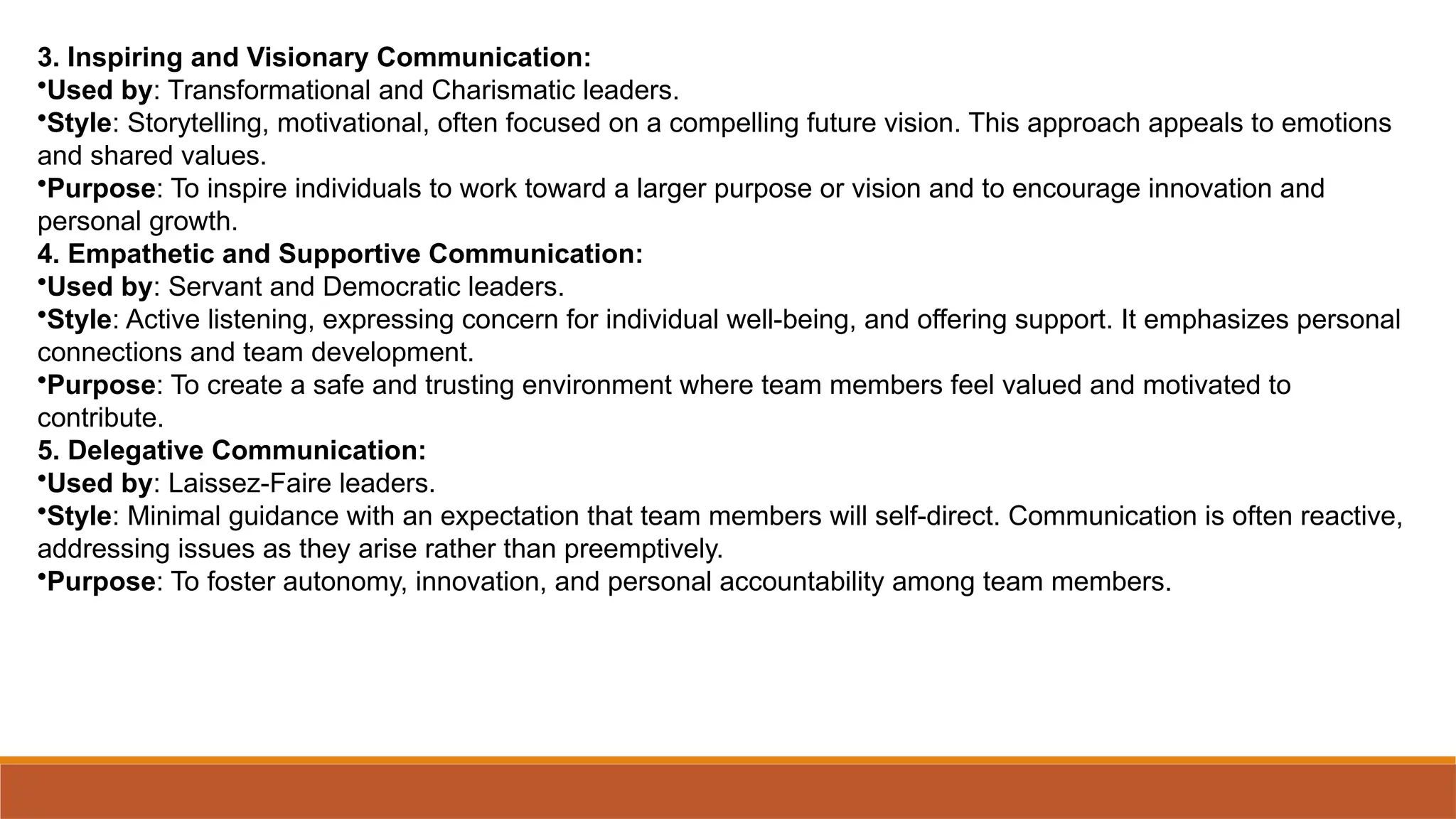 3. Inspiring and Visionary Communication:
•Used by: Transformational and Charismatic leaders.
•Style: Storytelling, motivational, often focused on a compelling future vision. This approach appeals to emotions
and shared values.
•Purpose: To inspire individuals to work toward a larger purpose or vision and to encourage innovation and
personal growth.
4. Empathetic and Supportive Communication:
•Used by: Servant and Democratic leaders.
•Style: Active listening, expressing concern for individual well-being, and offering support. It emphasizes personal
connections and team development.
•Purpose: To create a safe and trusting environment where team members feel valued and motivated to
contribute.
5. Delegative Communication:
•Used by: Laissez-Faire leaders.
•Style: Minimal guidance with an expectation that team members will self-direct. Communication is often reactive,
addressing issues as they arise rather than preemptively.
•Purpose: To foster autonomy, innovation, and personal accountability among team members.
 
