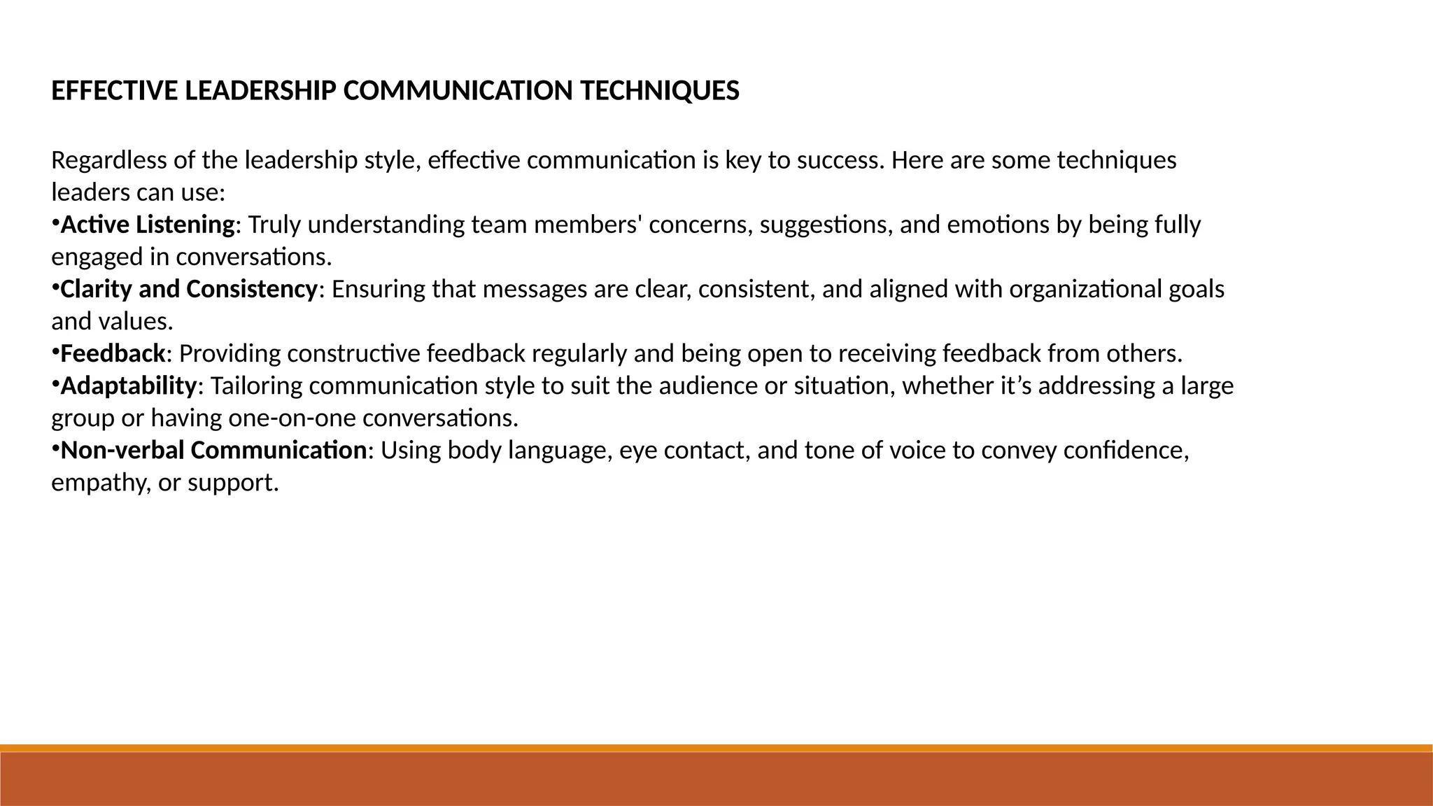 EFFECTIVE LEADERSHIP COMMUNICATION TECHNIQUES
Regardless of the leadership style, effective communication is key to success. Here are some techniques
leaders can use:
•Active Listening: Truly understanding team members' concerns, suggestions, and emotions by being fully
engaged in conversations.
•Clarity and Consistency: Ensuring that messages are clear, consistent, and aligned with organizational goals
and values.
•Feedback: Providing constructive feedback regularly and being open to receiving feedback from others.
•Adaptability: Tailoring communication style to suit the audience or situation, whether it’s addressing a large
group or having one-on-one conversations.
•Non-verbal Communication: Using body language, eye contact, and tone of voice to convey confidence,
empathy, or support.
 
