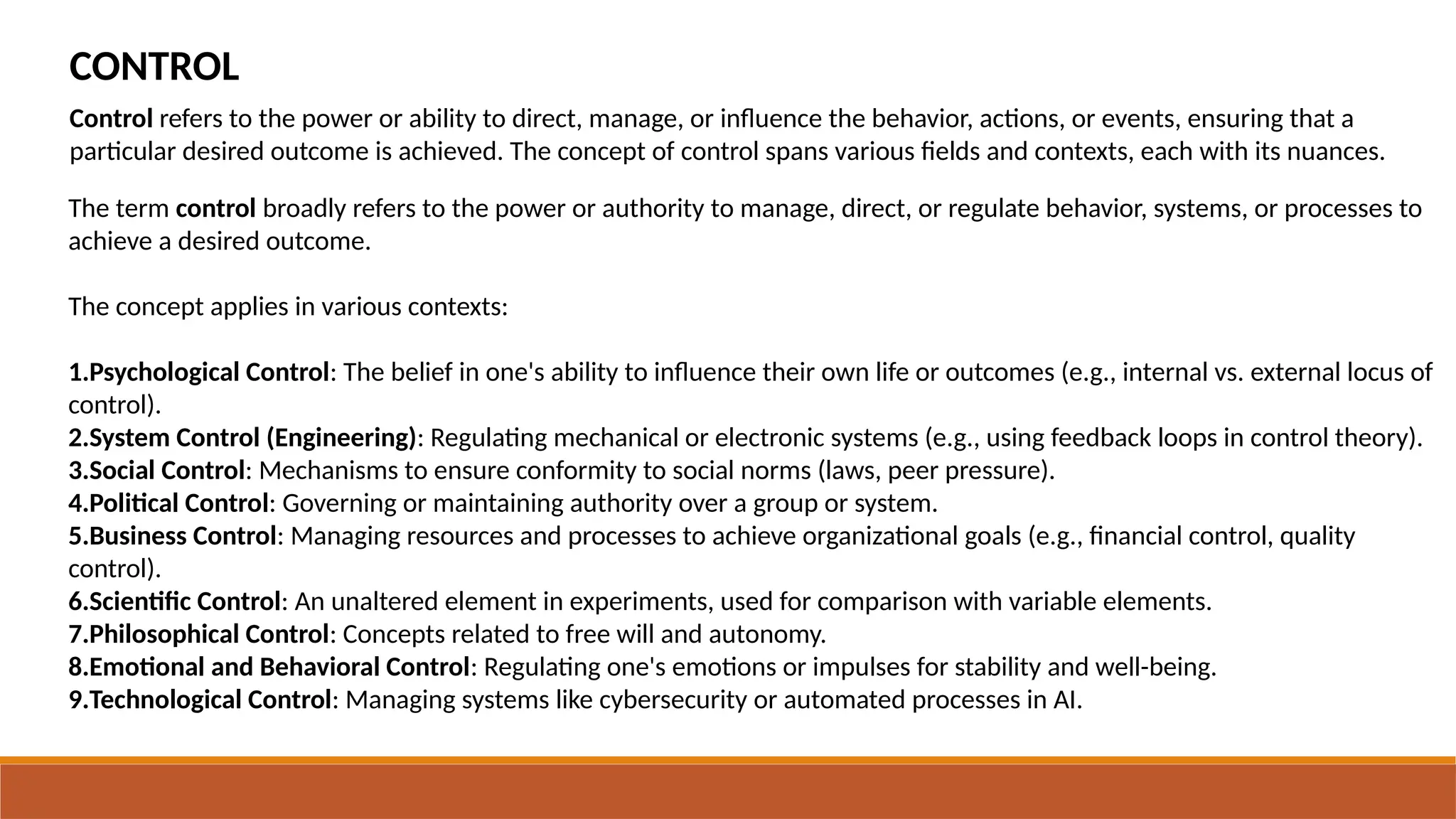 CONTROL
The term control broadly refers to the power or authority to manage, direct, or regulate behavior, systems, or processes to
achieve a desired outcome.
The concept applies in various contexts:
1.Psychological Control: The belief in one's ability to influence their own life or outcomes (e.g., internal vs. external locus of
control).
2.System Control (Engineering): Regulating mechanical or electronic systems (e.g., using feedback loops in control theory).
3.Social Control: Mechanisms to ensure conformity to social norms (laws, peer pressure).
4.Political Control: Governing or maintaining authority over a group or system.
5.Business Control: Managing resources and processes to achieve organizational goals (e.g., financial control, quality
control).
6.Scientific Control: An unaltered element in experiments, used for comparison with variable elements.
7.Philosophical Control: Concepts related to free will and autonomy.
8.Emotional and Behavioral Control: Regulating one's emotions or impulses for stability and well-being.
9.Technological Control: Managing systems like cybersecurity or automated processes in AI.
Control refers to the power or ability to direct, manage, or influence the behavior, actions, or events, ensuring that a
particular desired outcome is achieved. The concept of control spans various fields and contexts, each with its nuances.
 