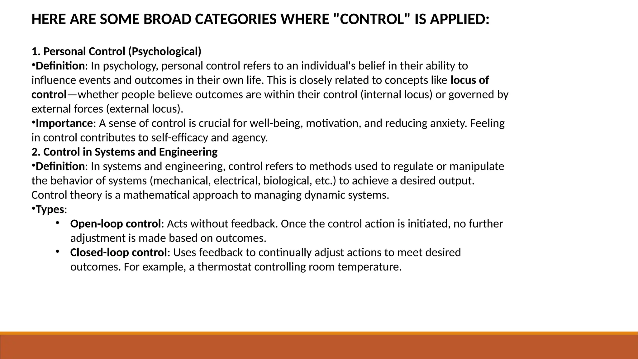 HERE ARE SOME BROAD CATEGORIES WHERE "CONTROL" IS APPLIED:
1. Personal Control (Psychological)
•Definition: In psychology, personal control refers to an individual's belief in their ability to
influence events and outcomes in their own life. This is closely related to concepts like locus of
control—whether people believe outcomes are within their control (internal locus) or governed by
external forces (external locus).
•Importance: A sense of control is crucial for well-being, motivation, and reducing anxiety. Feeling
in control contributes to self-efficacy and agency.
2. Control in Systems and Engineering
•Definition: In systems and engineering, control refers to methods used to regulate or manipulate
the behavior of systems (mechanical, electrical, biological, etc.) to achieve a desired output.
Control theory is a mathematical approach to managing dynamic systems.
•Types:
• Open-loop control: Acts without feedback. Once the control action is initiated, no further
adjustment is made based on outcomes.
• Closed-loop control: Uses feedback to continually adjust actions to meet desired
outcomes. For example, a thermostat controlling room temperature.
 