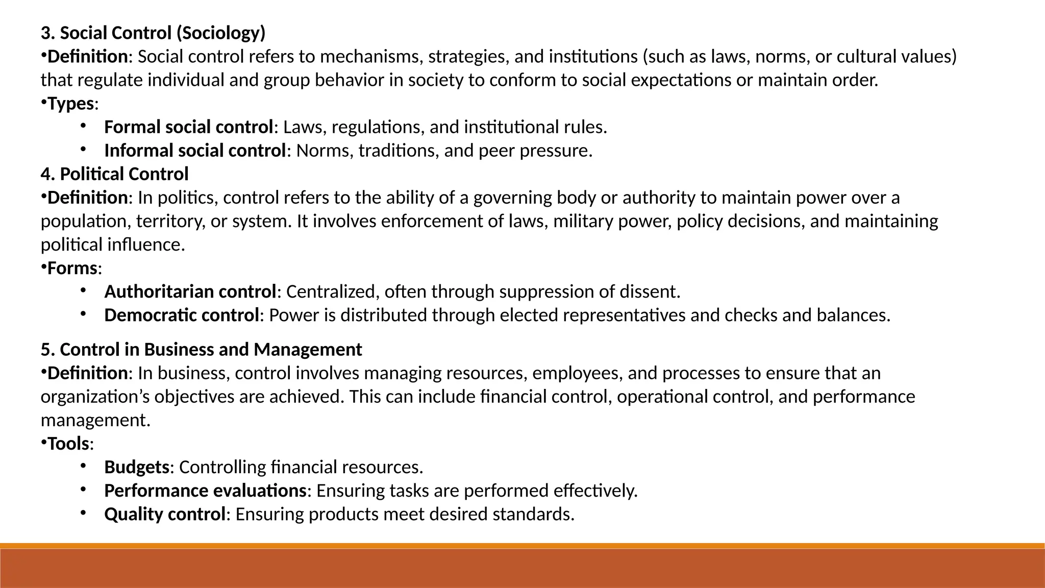 3. Social Control (Sociology)
•Definition: Social control refers to mechanisms, strategies, and institutions (such as laws, norms, or cultural values)
that regulate individual and group behavior in society to conform to social expectations or maintain order.
•Types:
• Formal social control: Laws, regulations, and institutional rules.
• Informal social control: Norms, traditions, and peer pressure.
4. Political Control
•Definition: In politics, control refers to the ability of a governing body or authority to maintain power over a
population, territory, or system. It involves enforcement of laws, military power, policy decisions, and maintaining
political influence.
•Forms:
• Authoritarian control: Centralized, often through suppression of dissent.
• Democratic control: Power is distributed through elected representatives and checks and balances.
5. Control in Business and Management
•Definition: In business, control involves managing resources, employees, and processes to ensure that an
organization’s objectives are achieved. This can include financial control, operational control, and performance
management.
•Tools:
• Budgets: Controlling financial resources.
• Performance evaluations: Ensuring tasks are performed effectively.
• Quality control: Ensuring products meet desired standards.
 
