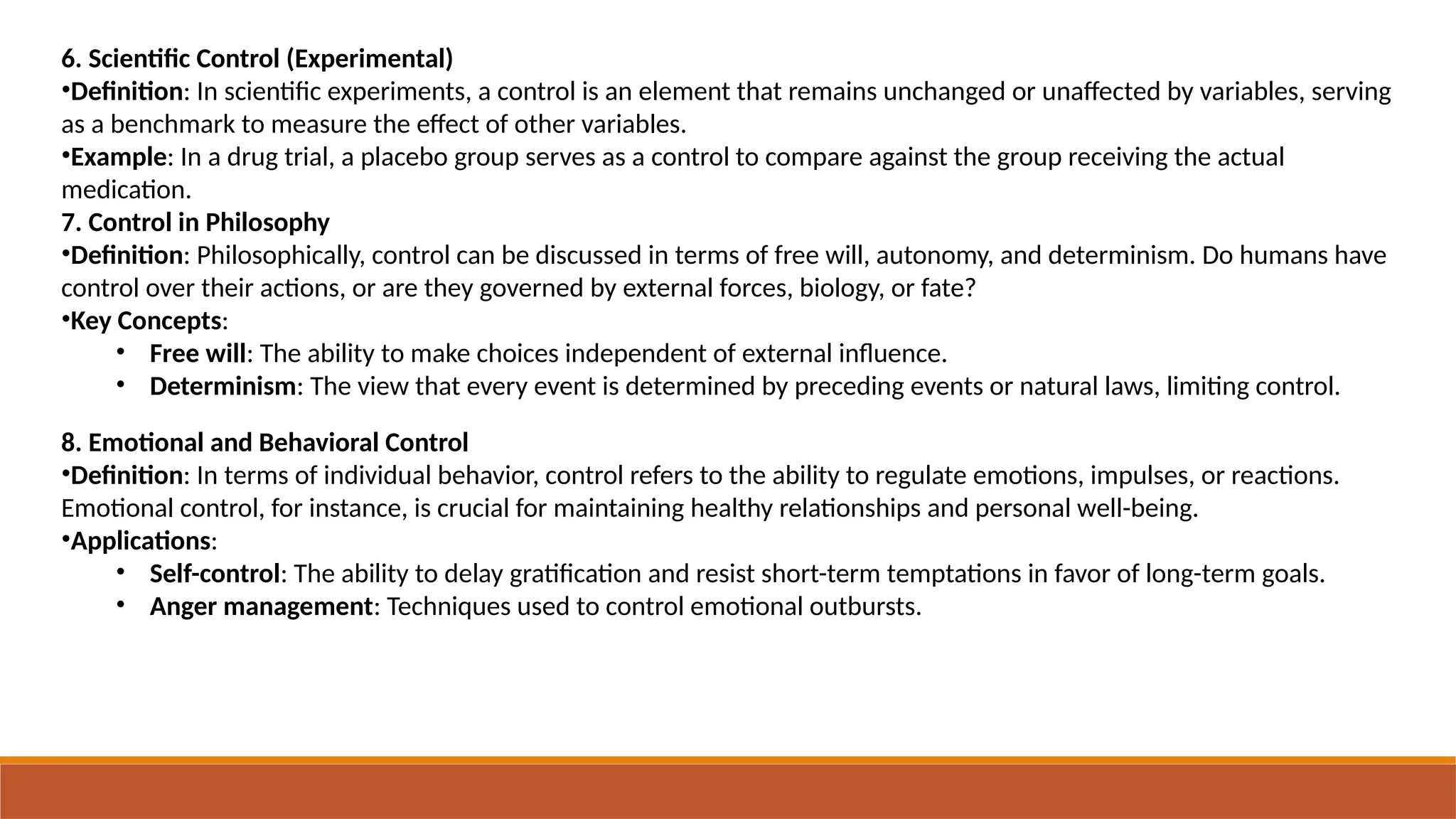 6. Scientific Control (Experimental)
•Definition: In scientific experiments, a control is an element that remains unchanged or unaffected by variables, serving
as a benchmark to measure the effect of other variables.
•Example: In a drug trial, a placebo group serves as a control to compare against the group receiving the actual
medication.
7. Control in Philosophy
•Definition: Philosophically, control can be discussed in terms of free will, autonomy, and determinism. Do humans have
control over their actions, or are they governed by external forces, biology, or fate?
•Key Concepts:
• Free will: The ability to make choices independent of external influence.
• Determinism: The view that every event is determined by preceding events or natural laws, limiting control.
8. Emotional and Behavioral Control
•Definition: In terms of individual behavior, control refers to the ability to regulate emotions, impulses, or reactions.
Emotional control, for instance, is crucial for maintaining healthy relationships and personal well-being.
•Applications:
• Self-control: The ability to delay gratification and resist short-term temptations in favor of long-term goals.
• Anger management: Techniques used to control emotional outbursts.
 