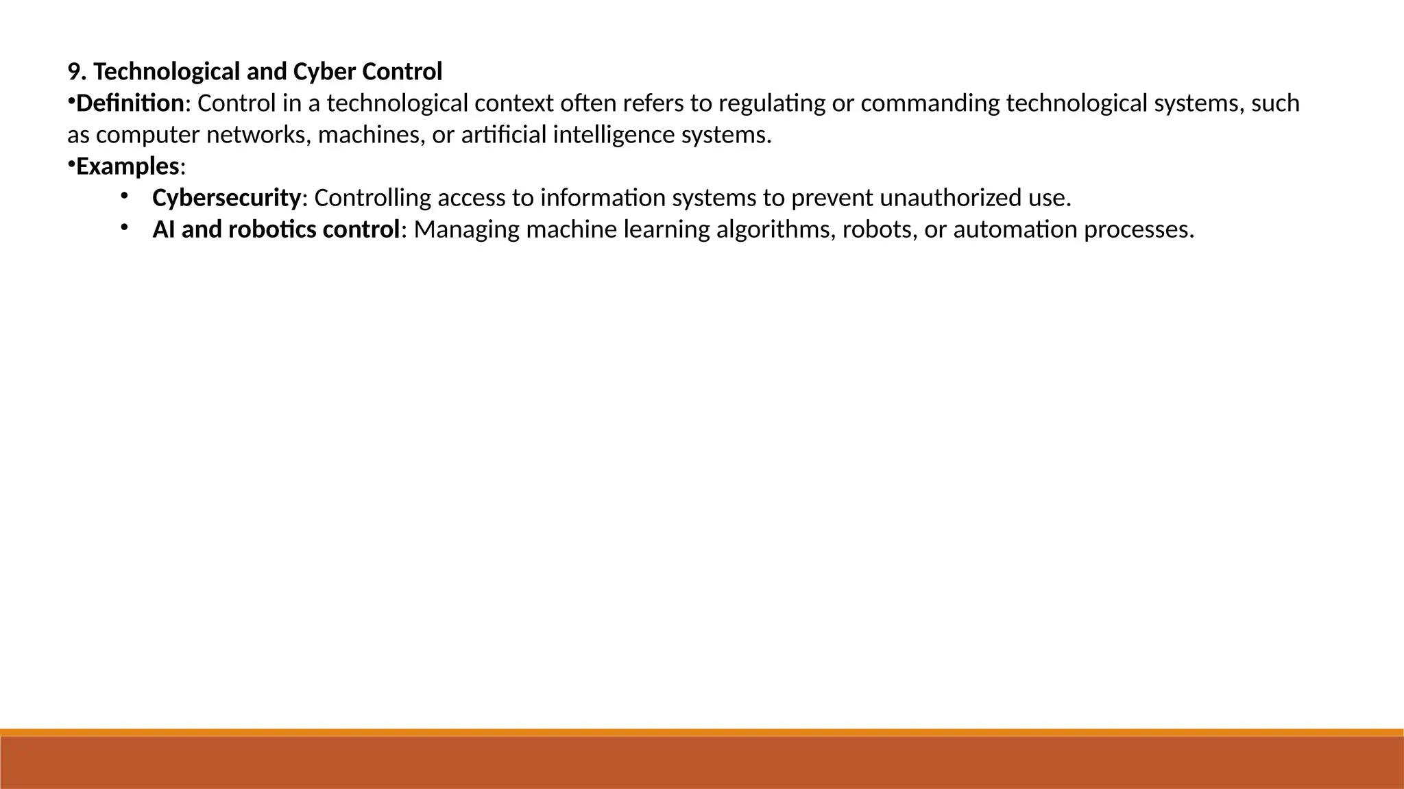 9. Technological and Cyber Control
•Definition: Control in a technological context often refers to regulating or commanding technological systems, such
as computer networks, machines, or artificial intelligence systems.
•Examples:
• Cybersecurity: Controlling access to information systems to prevent unauthorized use.
• AI and robotics control: Managing machine learning algorithms, robots, or automation processes.
 