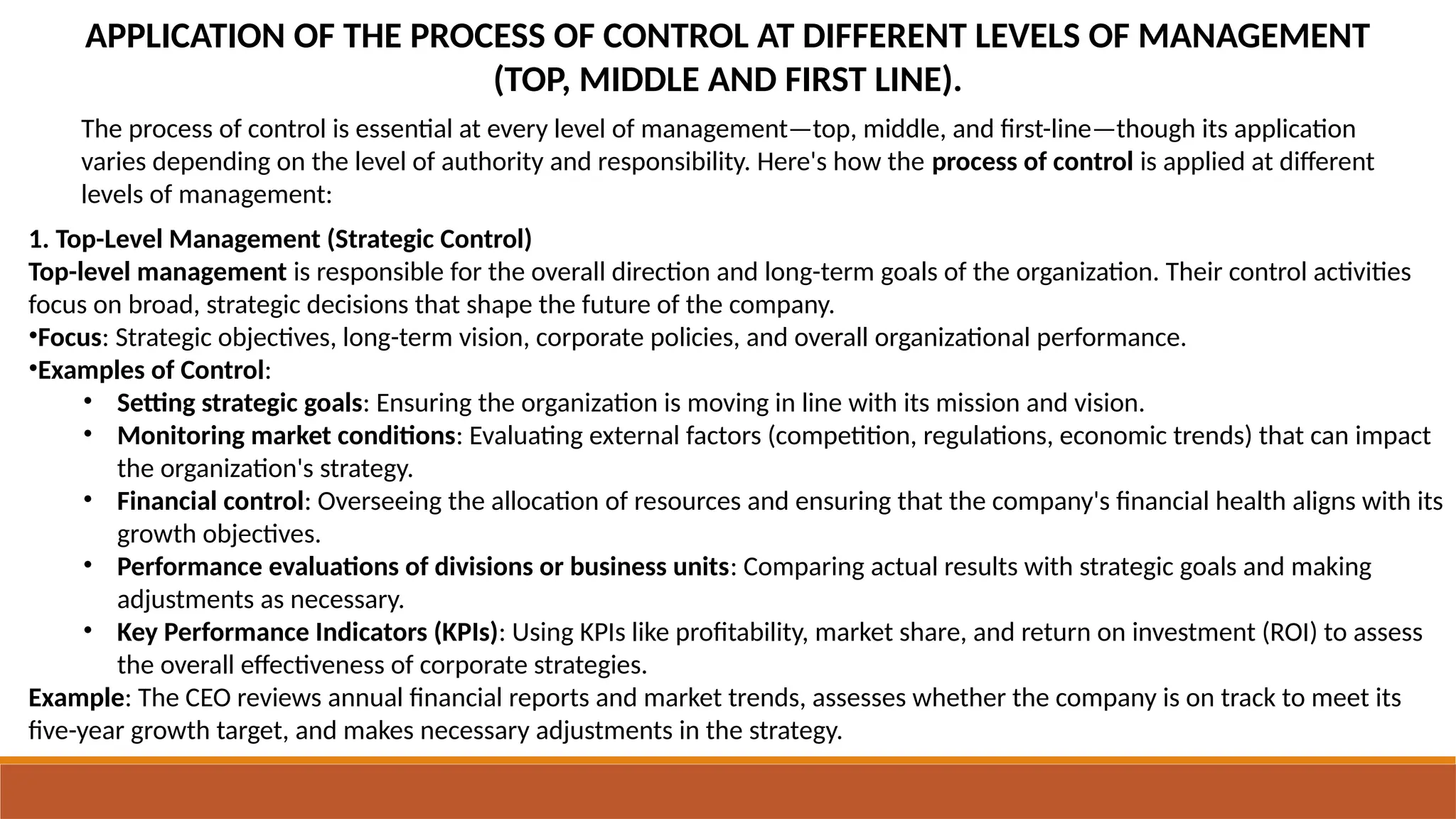 APPLICATION OF THE PROCESS OF CONTROL AT DIFFERENT LEVELS OF MANAGEMENT
(TOP, MIDDLE AND FIRST LINE).
The process of control is essential at every level of management—top, middle, and first-line—though its application
varies depending on the level of authority and responsibility. Here's how the process of control is applied at different
levels of management:
1. Top-Level Management (Strategic Control)
Top-level management is responsible for the overall direction and long-term goals of the organization. Their control activities
focus on broad, strategic decisions that shape the future of the company.
•Focus: Strategic objectives, long-term vision, corporate policies, and overall organizational performance.
•Examples of Control:
• Setting strategic goals: Ensuring the organization is moving in line with its mission and vision.
• Monitoring market conditions: Evaluating external factors (competition, regulations, economic trends) that can impact
the organization's strategy.
• Financial control: Overseeing the allocation of resources and ensuring that the company's financial health aligns with its
growth objectives.
• Performance evaluations of divisions or business units: Comparing actual results with strategic goals and making
adjustments as necessary.
• Key Performance Indicators (KPIs): Using KPIs like profitability, market share, and return on investment (ROI) to assess
the overall effectiveness of corporate strategies.
Example: The CEO reviews annual financial reports and market trends, assesses whether the company is on track to meet its
five-year growth target, and makes necessary adjustments in the strategy.
 
