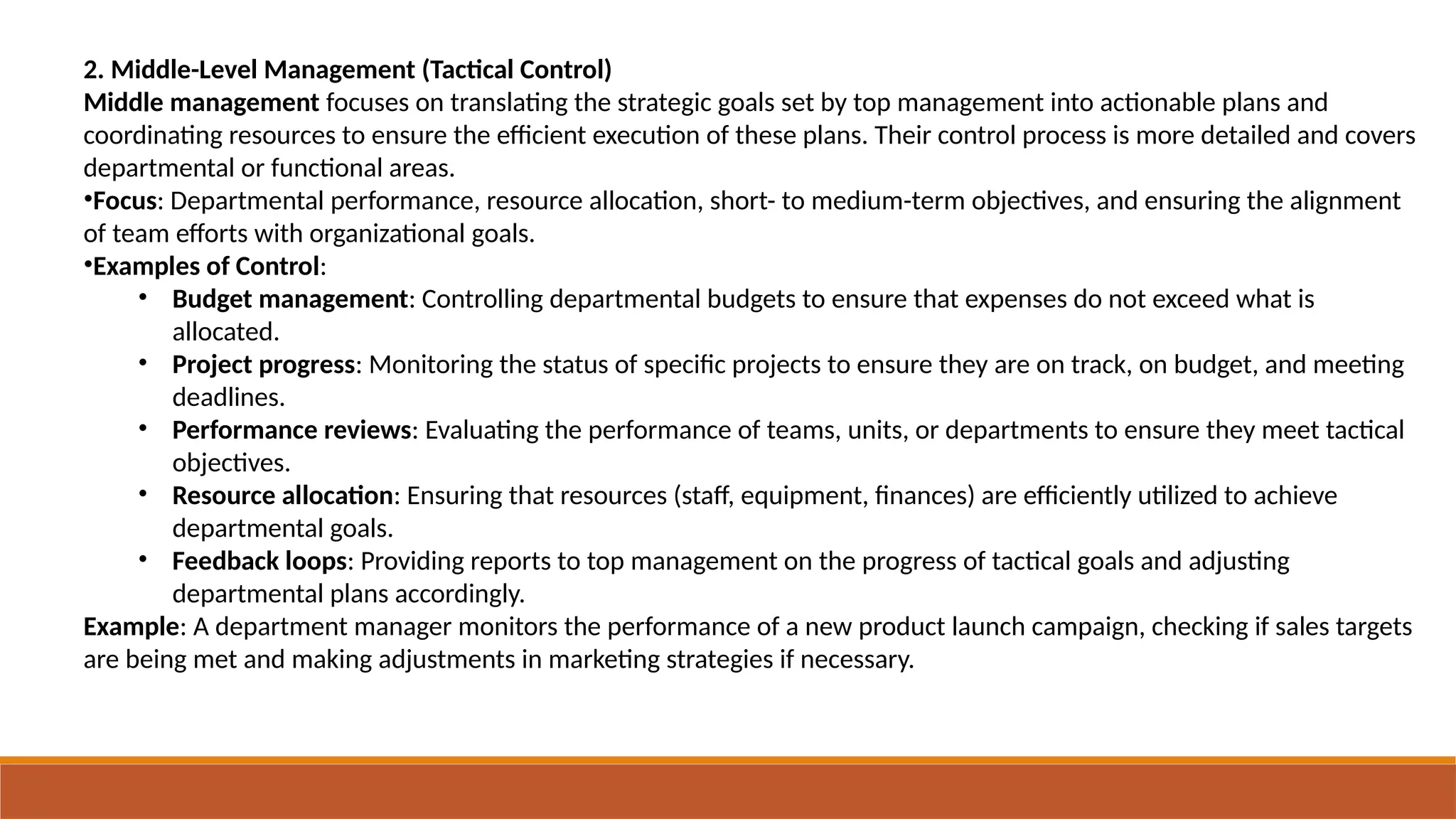 2. Middle-Level Management (Tactical Control)
Middle management focuses on translating the strategic goals set by top management into actionable plans and
coordinating resources to ensure the efficient execution of these plans. Their control process is more detailed and covers
departmental or functional areas.
•Focus: Departmental performance, resource allocation, short- to medium-term objectives, and ensuring the alignment
of team efforts with organizational goals.
•Examples of Control:
• Budget management: Controlling departmental budgets to ensure that expenses do not exceed what is
allocated.
• Project progress: Monitoring the status of specific projects to ensure they are on track, on budget, and meeting
deadlines.
• Performance reviews: Evaluating the performance of teams, units, or departments to ensure they meet tactical
objectives.
• Resource allocation: Ensuring that resources (staff, equipment, finances) are efficiently utilized to achieve
departmental goals.
• Feedback loops: Providing reports to top management on the progress of tactical goals and adjusting
departmental plans accordingly.
Example: A department manager monitors the performance of a new product launch campaign, checking if sales targets
are being met and making adjustments in marketing strategies if necessary.
 