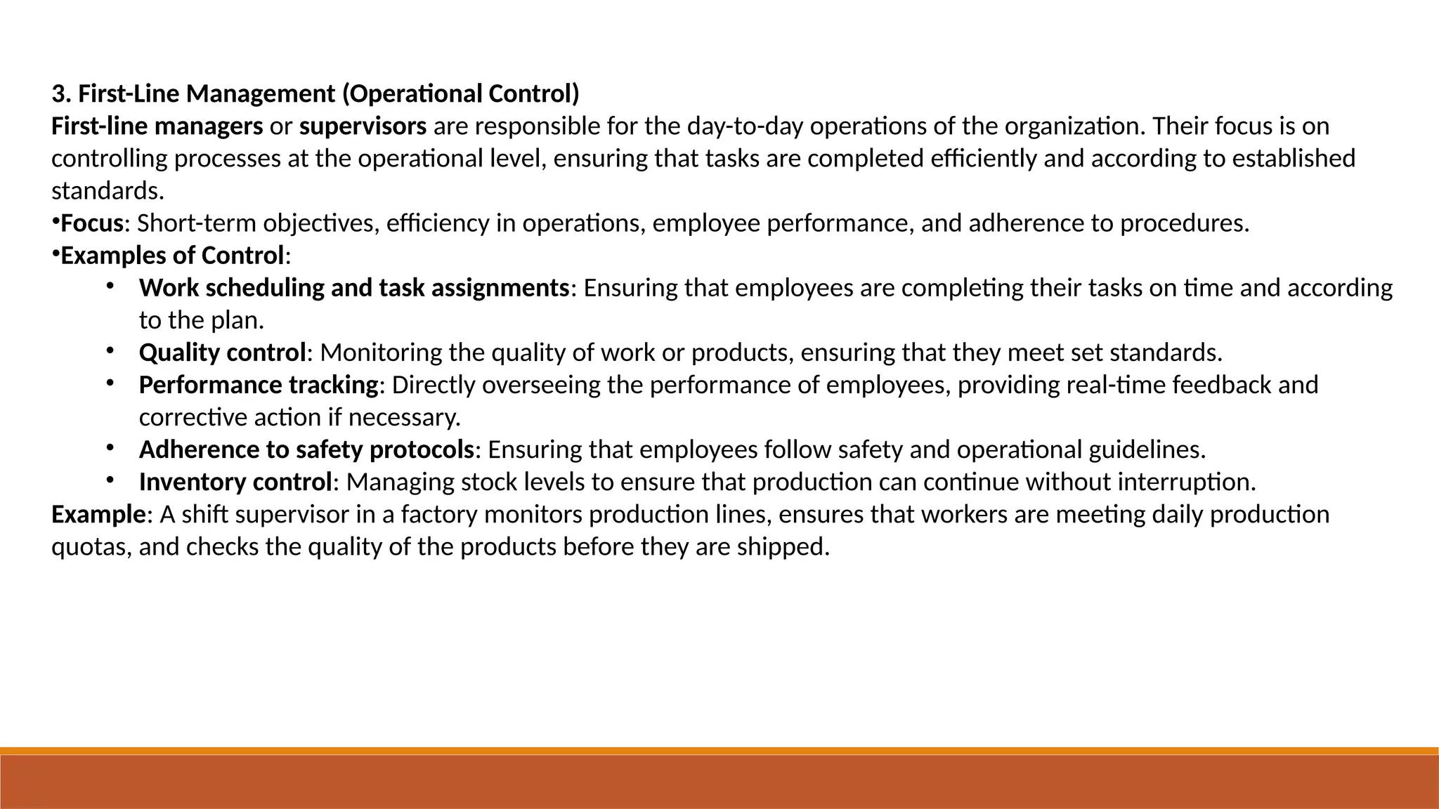3. First-Line Management (Operational Control)
First-line managers or supervisors are responsible for the day-to-day operations of the organization. Their focus is on
controlling processes at the operational level, ensuring that tasks are completed efficiently and according to established
standards.
•Focus: Short-term objectives, efficiency in operations, employee performance, and adherence to procedures.
•Examples of Control:
• Work scheduling and task assignments: Ensuring that employees are completing their tasks on time and according
to the plan.
• Quality control: Monitoring the quality of work or products, ensuring that they meet set standards.
• Performance tracking: Directly overseeing the performance of employees, providing real-time feedback and
corrective action if necessary.
• Adherence to safety protocols: Ensuring that employees follow safety and operational guidelines.
• Inventory control: Managing stock levels to ensure that production can continue without interruption.
Example: A shift supervisor in a factory monitors production lines, ensures that workers are meeting daily production
quotas, and checks the quality of the products before they are shipped.
 