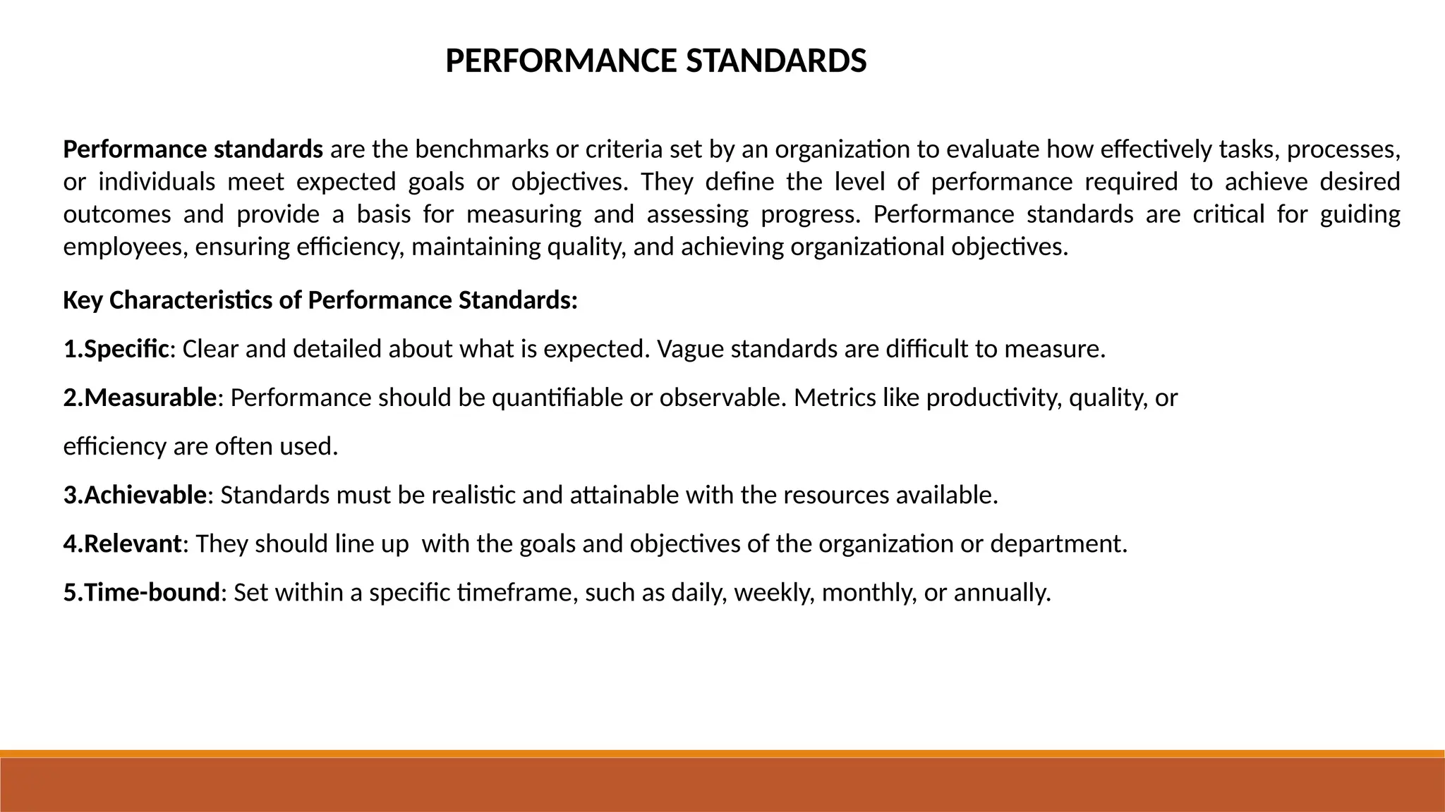 PERFORMANCE STANDARDS
Performance standards are the benchmarks or criteria set by an organization to evaluate how effectively tasks, processes,
or individuals meet expected goals or objectives. They define the level of performance required to achieve desired
outcomes and provide a basis for measuring and assessing progress. Performance standards are critical for guiding
employees, ensuring efficiency, maintaining quality, and achieving organizational objectives.
Key Characteristics of Performance Standards:
1.Specific: Clear and detailed about what is expected. Vague standards are difficult to measure.
2.Measurable: Performance should be quantifiable or observable. Metrics like productivity, quality, or
efficiency are often used.
3.Achievable: Standards must be realistic and attainable with the resources available.
4.Relevant: They should line up with the goals and objectives of the organization or department.
5.Time-bound: Set within a specific timeframe, such as daily, weekly, monthly, or annually.
 