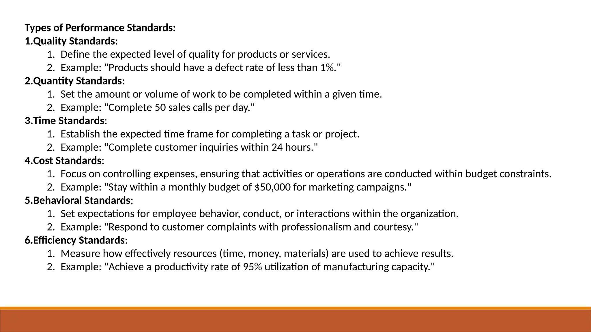 Types of Performance Standards:
1.Quality Standards:
1. Define the expected level of quality for products or services.
2. Example: "Products should have a defect rate of less than 1%."
2.Quantity Standards:
1. Set the amount or volume of work to be completed within a given time.
2. Example: "Complete 50 sales calls per day."
3.Time Standards:
1. Establish the expected time frame for completing a task or project.
2. Example: "Complete customer inquiries within 24 hours."
4.Cost Standards:
1. Focus on controlling expenses, ensuring that activities or operations are conducted within budget constraints.
2. Example: "Stay within a monthly budget of $50,000 for marketing campaigns."
5.Behavioral Standards:
1. Set expectations for employee behavior, conduct, or interactions within the organization.
2. Example: "Respond to customer complaints with professionalism and courtesy."
6.Efficiency Standards:
1. Measure how effectively resources (time, money, materials) are used to achieve results.
2. Example: "Achieve a productivity rate of 95% utilization of manufacturing capacity."
 