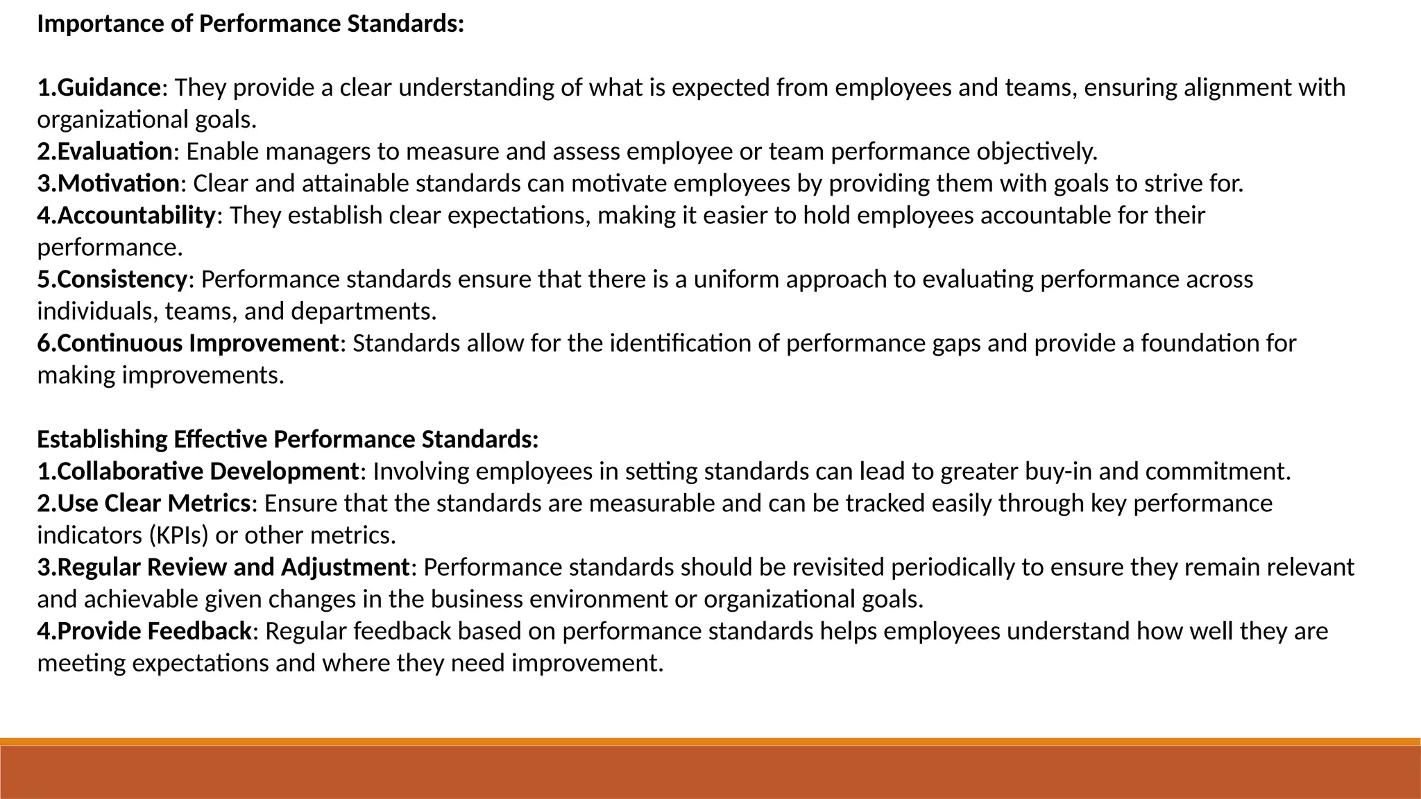 Importance of Performance Standards:
1.Guidance: They provide a clear understanding of what is expected from employees and teams, ensuring alignment with
organizational goals.
2.Evaluation: Enable managers to measure and assess employee or team performance objectively.
3.Motivation: Clear and attainable standards can motivate employees by providing them with goals to strive for.
4.Accountability: They establish clear expectations, making it easier to hold employees accountable for their
performance.
5.Consistency: Performance standards ensure that there is a uniform approach to evaluating performance across
individuals, teams, and departments.
6.Continuous Improvement: Standards allow for the identification of performance gaps and provide a foundation for
making improvements.
Establishing Effective Performance Standards:
1.Collaborative Development: Involving employees in setting standards can lead to greater buy-in and commitment.
2.Use Clear Metrics: Ensure that the standards are measurable and can be tracked easily through key performance
indicators (KPIs) or other metrics.
3.Regular Review and Adjustment: Performance standards should be revisited periodically to ensure they remain relevant
and achievable given changes in the business environment or organizational goals.
4.Provide Feedback: Regular feedback based on performance standards helps employees understand how well they are
meeting expectations and where they need improvement.
 