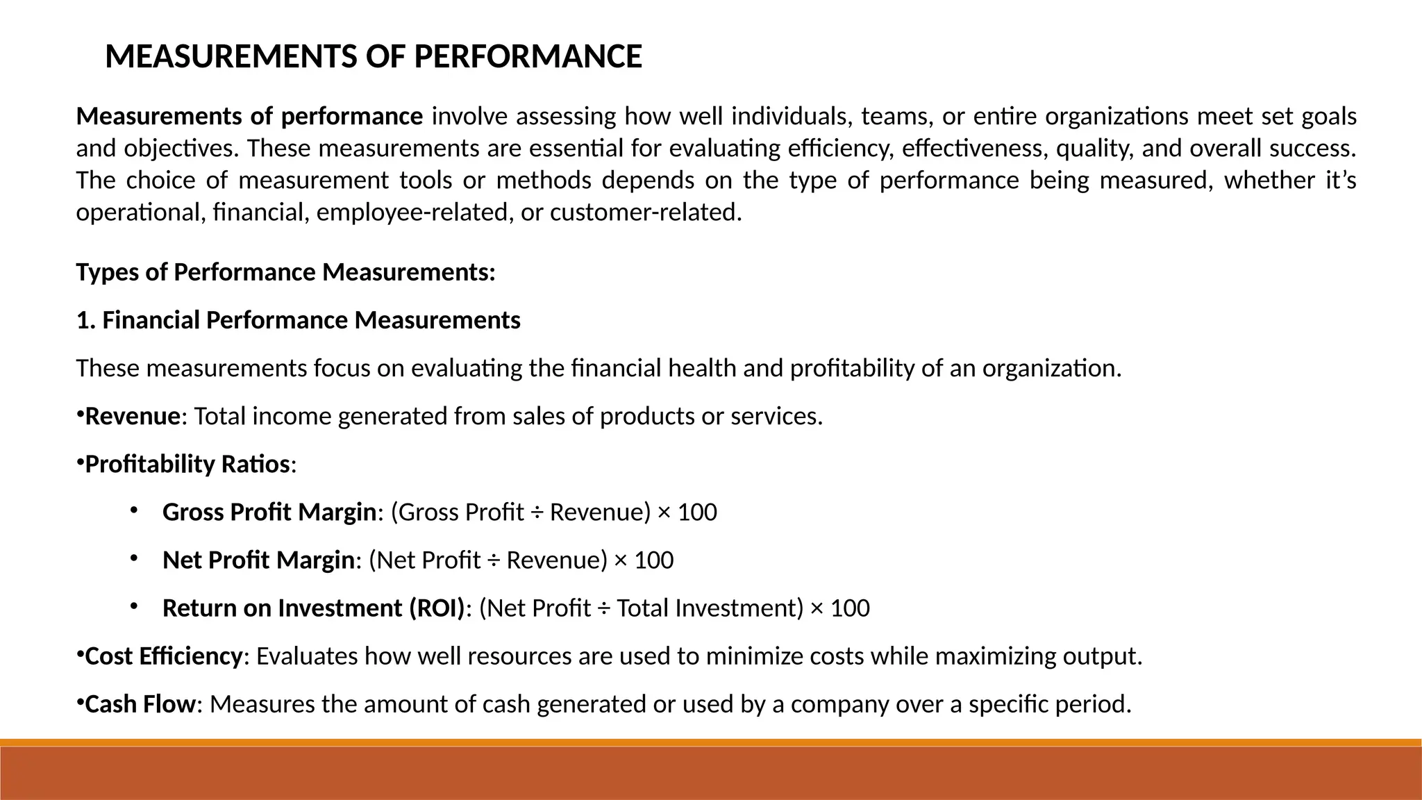 MEASUREMENTS OF PERFORMANCE
Measurements of performance involve assessing how well individuals, teams, or entire organizations meet set goals
and objectives. These measurements are essential for evaluating efficiency, effectiveness, quality, and overall success.
The choice of measurement tools or methods depends on the type of performance being measured, whether it’s
operational, financial, employee-related, or customer-related.
Types of Performance Measurements:
1. Financial Performance Measurements
These measurements focus on evaluating the financial health and profitability of an organization.
•Revenue: Total income generated from sales of products or services.
•Profitability Ratios:
• Gross Profit Margin: (Gross Profit ÷ Revenue) × 100
• Net Profit Margin: (Net Profit ÷ Revenue) × 100
• Return on Investment (ROI): (Net Profit ÷ Total Investment) × 100
•Cost Efficiency: Evaluates how well resources are used to minimize costs while maximizing output.
•Cash Flow: Measures the amount of cash generated or used by a company over a specific period.
 